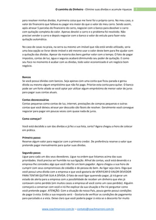 www.coachmarroni.com.br – contato@coachmarroni.com.br
7O caminho do Dinheiro - Elimine suas dívidas e acumule riquezas
para resolver minhas dividas. A primeira coisa que me livrei foi o próprio carro. No meu caso, o
valor do financeiro que faltava eu pagar era maior do que o valor do meu carro. Sendo assim,
após atrasar 5 parcelas do financeiro do carro, negociei com o banco para devolver o carro
com quitação completa do valor. Apenas devolvi o carro e o problema foi resolvido. Não
precisei vender o carro e depois negociar com o banco o valor do veículo para fazer esta
quitação automática.
No caso de casas na praia, na serra ou mesmo um imóvel que não está sendo utilizado, seria
uma boa opção se livrar deste imóvel e até mesmo usar o valor deste bem para lhe ajudar com
a quitação das dívidas. Apesar da maioria dos bens ganhar valor com o tempo. O fato de pagar
impostos, contas de luz, água e seguros acabará diminuindo seu poder de quitação. E como
seu foco no momento é acabar com as dívidas, todo valor economizado é um negócio bom
negócio.
Bancos
Se você possui dívidas com bancos. Seja apenas com uma conta que ficou parada e gerou
dívida ou mesmo algum empréstimo que não foi pago. Priorize esta conta para quitar. O banco
pode ser um forte aliado se você optar por utilizar algum empréstimo de menor valor de juros
para pagar suas contas atuais.
Contas desnecessárias
Contas pequenas como contas de luz, internet, prestações de compras pequenas e outras
contas que você deixou atrasar por descuido são fáceis de resolver. Geralmente você consegue
negociar para pagar em poucas vezes com quase nada de juros.
Como começar?
Você está decidido a sair das dívidas e já fez a sua lista, certo? Agora chegou a hora de colocar
em prática.
Primeiro passo:
Reserve algum valor para negociar com o primeiro credor. De preferência reserve o valor que
pretende pagar mensalmente para quitar suas dívidas.
Segundo passo:
Ligue para cada um dos seus devedores. Ligue na ordem que listamos acima das suas
prioridades. Você precisa ser humilde na sua ligação. Afinal de contas, você está devendo e a
empresa lhe concedeu algo que você não foi um bom pagador. Agora chegou a sua hora de
cumprir com seus compromissos de cidadão e de pessoa do bem. Ao ligar seja claro. Diga que
você possui uma dívida com a empresa e que você gostaria de VERIFICAR O VALOR DEVEDOR
PARA TENTAR QUITAR SUA A DÍVIDA. O fato de você ligar querendo pagar, já irá gerar um
estado de alerta para a empresa com a possibilidade de receber um dinheiro que eles já
contavam como perdido (em muitos casos a empresa vê você como um caso perdido). Alguém
começará a conversar com você e irá lhe explicar da sua situação e lhe irá perguntar como
você pretende pagar. ATENÇÃO. Com a situação do nosso País, pouca gente possui condições
de pagar à vista. Então a sua resposta será: - Gostaria de verificar as condições de pagamento
para parcelado e a vista. Deixe claro que você poderia pagar à vista se o desconto for muito
 
