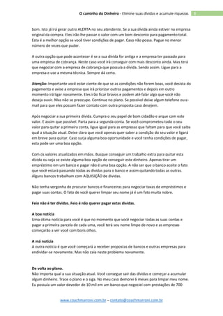 www.coachmarroni.com.br – contato@coachmarroni.com.br
8O caminho do Dinheiro - Elimine suas dívidas e acumule riquezas
bom. Isto já irá gerar outro ALERTA no seu atendente. Se a sua dívida ainda estiver na empresa
original da compra. Eles irão lhe passar o valor com um bom desconto para pagamento total.
Esta é a melhor opção se você tiver condições de pagar. Caso não possa. Pague no menor
número de vezes que puder.
A outra opção que pode acontecer é se a sua dívida for antiga e a empresa ter passado para
uma empresa de cobrança. Neste caso você irá conseguir com mais desconto ainda. Mas terá
que negociar com a empresa de cobrança que possuía a dívida. Sendo assim. Ligue para a
empresa e use a mesma técnica. Sempre dá certo.
Atenção: Importante você estar ciente de que se as condições não forem boas, você desista do
pagamento e avise a empresa que irá priorizar outros pagamentos e depois em outro
momento irá ligar novamente. Eles irão ficar bravos e podem até falar algo que você não
deseja ouvir. Mas não se preocupe. Continue no plano. Se possível deixe algum telefone ou e-
mail para que eles possam fazer contato com outra proposta caso desejem.
Após negociar a sua primeira dívida. Cumpra o seu papel de bom cidadão e arque com este
valor. E assim que possível. Parta para a segunda conta. Se você comprometeu todo o seu
valor para quitar a primeira conta, ligue igual para as empresas que faltam para que você saiba
qual a situação atual. Deixe claro que você apenas quer saber a condição do seu valor e ligará
em breve para quitar. Caso surja alguma boa oportunidade e você tenha condições de pagar,
esta pode ser uma boa opção.
Com os valores atualizados em mãos. Busque conseguir um trabalho extra para quitar esta
dívida ou veja se existe alguma boa opção de conseguir este dinheiro. Apenas tirar um
empréstimo em um banco e pagar não é uma boa opção. A não ser que o banco aceite o fato
que você estará passando todas as dívidas para o banco e assim quitando todas as outras.
Alguns bancos trabalham com AQUISIÇÃO de dividas.
Não tenha vergonha de procurar bancos e financeiras para negociar taxas de empréstimos e
pagar suas contas. O fato de você querer limpar seu nome já é um fato muito nobre.
Feio não é ter dividas. Feio é não querer pagar estas dividas.
A boa notícia
Uma ótima notícia para você é que no momento que você negociar todas as suas contas e
pagar a primeira parcela de cada uma, você terá seu nome limpo de novo e as empresas
começarão a ver você com bons olhos.
A má noticia
A outra notícia é que você começará a receber propostas de bancos e outras empresas para
endividar-se novamente. Mas não caia neste problema novamente.
De volta ao plano.
Não importa qual a sua situação atual. Você consegue sair das dívidas e começar a acumular
algum dinheiro. Trace o plano e o siga. No meu caso demorei 6 meses para limpar meu nome.
Eu possuía um valor devedor de 10 mil em um banco que negociei com prestações de 700
 
