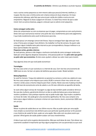 www.coachmarroni.com.br – contato@coachmarroni.com.br
9O caminho do Dinheiro - Elimine suas dívidas e acumule riquezas
reais e outras contas pequenas eu nem mesmo sabia que possuía (internet, telefone, e
roupas). No meu caso a minha conta com o banco estava em duas empresas. Em duas
empresas de cobrança, pelo fato que uma era por cartão de crédito e outra era com
empréstimo. Negociei as duas e paguei em 10 vezes. E o total ficou menor do que o valor
inicial. Com as outras empresas, paguei a vista por que os valores eram pequenos.
Como conseguir verba extra
Antes de comprometer-se com as empresas que irá pagar, comprometa-se com você primeiro.
Deixe claro que você precisa reservar uma parte dos seus recebimentos para este pagamento.
E que todo recebimento extra você irá direcionar para isto.
Se Você possui um emprego comum de 8 horas. Veja se consegue fazer algo extra por mais
umas 2 horas para conseguir mais dinheiro. Ou trabalhar no final de semana. Ou quem sabe
conseguir algum trabalho extra pela internet ou por correspondência. Busque melhorar e as
boas oportunidades irão aparecer.
Pequenos cortes, grandes retornos
Se você pensou, pensou e não chegou a nenhuma conclusão de como conseguir renda extra.
Opte por cortar algumas despesas necessárias. Uma pessoa pode ser rica pelo valor que ganha
ou pelo valor que economiza. Os dois casos ajudam a deixar seu valor maior para investir.
Veja algumas áreas em que você pode economizar:
Tecnologias
No meu caso cortei a tv por assinatura e a internet de casa. Com isto tive uma economia de
1800 reais no ano. Se tiver um plano de telefonia que possa mudar. Mude também.
Beleza/Aparência
Se você for homem. Troque de cabelereiro se possível ou comece a cortar seu cabelo em casa.
No meu caso comprei uma máquina que custou 26,00 e comecei a fazer meu corte em casa
mesmo e ainda usava a mesma máquina para fazer a barba. Neste caso esta mudança resultou
em 180 reais de economia do corte de cabelo e uns 50 reais referente ao aparelho de barba.
Se você utiliza algum serviço de massagem ou algo do tipo também pode considerar diminuir.
No caso das mulheres, geralmente diminuir as idas no salão de beleza para coisas básicas já
resolve o problema. Caso pratique esportes veja se pode mudar algo. Seja mudar a academia
ou trocar de clube. Isto pode gerar uma economia significativa. No meu caso comprei uma
bola suíça e alguns halteres e comecei a treinar em casa mesmo. Assim, economizei 1000 reais
em um ano.
Saúde
Mexer no plano de saúde deve ser seu último recurso. Mas se puder optar por uma opção
mais simples ou economizar este dinheiro para usar particular quando precisar se for possível
e seu histórico de saúde for bom, pode ser uma opção. Mas volte com seu plano assim que
possível. Afinal gastos de saúde podem acabar com seus investimentos.
A ideia é que você corte os gastos desnecessários. Não que você deixe de viver. Para deixar seu
casamento saudável é importante que faça alguns programas com sua parceria(o) ou que você
 