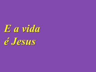 E a vida
é Jesus
 