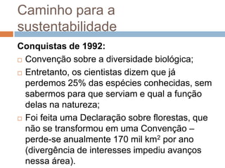 Caminho para a
sustentabilidade
Conquistas de 1992:
 Convenção sobre a diversidade biológica;

 Entretanto, os cientistas dizem que já

  perdemos 25% das espécies conhecidas, sem
  sabermos para que serviam e qual a função
  delas na natureza;
 Foi feita uma Declaração sobre florestas, que

  não se transformou em uma Convenção –
  perde-se anualmente 170 mil km2 por ano
  (divergência de interesses impediu avanços
  nessa área).
 