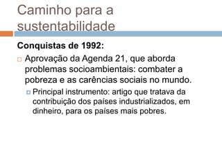 Caminho para a
sustentabilidade
Conquistas de 1992:
 Aprovação da Agenda 21, que aborda

  problemas socioambientais: combater a
  pobreza e as carências sociais no mundo.
   Principalinstrumento: artigo que tratava da
   contribuição dos países industrializados, em
   dinheiro, para os países mais pobres.
 