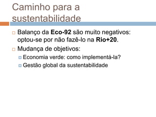 Caminho para a
sustentabilidade
   Balanço da Eco-92 são muito negativos:
    optou-se por não fazê-lo na Rio+20.
   Mudança de objetivos:
     Economia  verde: como implementá-la?
     Gestão global da sustentabilidade
 