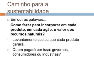 Caminho para a
sustentabilidade
    Em outras palavras...
     Como fazer para incorporar em cada
     produto, em cada ação, o valor dos
     recursos naturais?
1.    Levantamento custos que cada produto
      gerará.
2.    Quem pagará por isso: governos,
      consumidores ou indústrias?
 