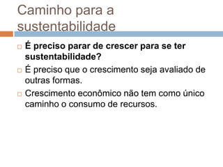 Caminho para a
sustentabilidade
   É preciso parar de crescer para se ter
    sustentabilidade?
   É preciso que o crescimento seja avaliado de
    outras formas.
   Crescimento econômico não tem como único
    caminho o consumo de recursos.
 