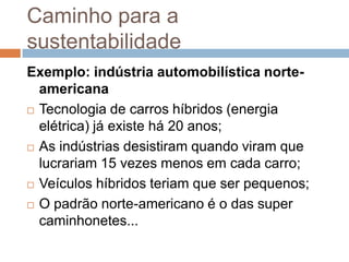 Caminho para a
sustentabilidade
Exemplo: indústria automobilística norte-
  americana
 Tecnologia de carros híbridos (energia

  elétrica) já existe há 20 anos;
 As indústrias desistiram quando viram que
  lucrariam 15 vezes menos em cada carro;
 Veículos híbridos teriam que ser pequenos;

 O padrão norte-americano é o das super
  caminhonetes...
 