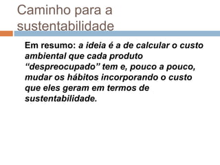 Caminho para a
sustentabilidade
 Em resumo: a ideia é a de calcular o custo
 ambiental que cada produto
 “despreocupado” tem e, pouco a pouco,
 mudar os hábitos incorporando o custo
 que eles geram em termos de
 sustentabilidade.
 