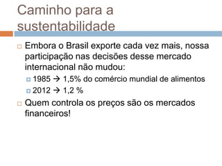 Caminho para a
sustentabilidade
   Embora o Brasil exporte cada vez mais, nossa
    participação nas decisões desse mercado
    internacional não mudou:
     1985  1,5% do comércio mundial de alimentos
     2012  1,2 %

   Quem controla os preços são os mercados
    financeiros!
 