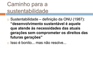 Caminho para a
sustentabilidade
   Sustentabilidade – definição da ONU (1987):
    “desenvolvimento sustentável é aquele
    que atende às necessidades das atuais
    gerações sem comprometer os direitos das
    futuras gerações”
   Isso é bonito... mas não resolve...
 