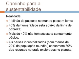 Caminho para a
sustentabilidade
Realidade:
 1 bilhão de pessoas no mundo passam fome;

 40% da humanidade está abaixo da linha de

  pobreza;
 Mais de 40% não tem acesso a saneamento

  básico;
 Os países industrializados (com menos de

  20% da população mundial) consomem 80%
  dos recursos naturais explorados no planeta;
 
