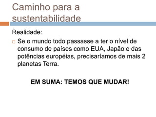 Caminho para a
sustentabilidade
Realidade:
 Se o mundo todo passasse a ter o nível de

  consumo de países como EUA, Japão e das
  potências européias, precisaríamos de mais 2
  planetas Terra.

      EM SUMA: TEMOS QUE MUDAR!
 