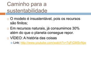 Caminho para a
sustentabilidade
   O modelo é insustentável, pois os recursos
    são finitos;
   Em recursos naturais, já consumimos 30%
    além do que o planeta consegue repor.
   VÍDEO: A história das coisas
       Link: http://www.youtube.com/watch?v=7qFiGMSnNjw
 
