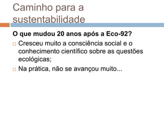 Caminho para a
sustentabilidade
O que mudou 20 anos após a Eco-92?
 Cresceu muito a consciência social e o

  conhecimento científico sobre as questões
  ecológicas;
 Na prática, não se avançou muito...
 