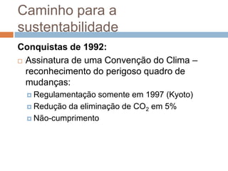 Caminho para a
sustentabilidade
Conquistas de 1992:
 Assinatura de uma Convenção do Clima –

  reconhecimento do perigoso quadro de
  mudanças:
   Regulamentação  somente em 1997 (Kyoto)
   Redução da eliminação de CO2 em 5%

   Não-cumprimento
 