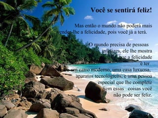 Você se sentirá feliz!
Mas então o mundo não poderá mais
vender-lhe a felicidade, pois você já a terá.
O mundo precisa de pessoas
infelizes, ele lhe mostra
que a felicidade
é ter
um carro moderno, uma casa luxuosa,
aparatos tecnológicos, e uma pessoa
especial que lhe complete
. Sem essas coisas você
não pode ser feliz.
 