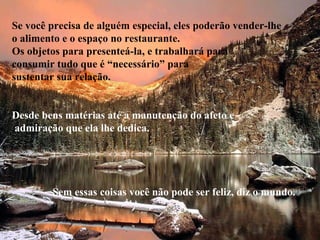 Se você precisa de alguém especial, eles poderão vender-lhe
o alimento e o espaço no restaurante.
Os objetos para presenteá-la, e trabalhará para
consumir tudo que é “necessário” para
sustentar sua relação.
Desde bens matérias até a manutenção do afeto e
admiração que ela lhe dedica.
Sem essas coisas você não pode ser feliz, diz o mundo.
 