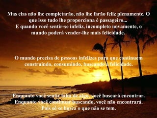Mas elas não lhe completarão, não lhe farão feliz plenamente. O
que isso tudo lhe proporciona é passageiro...
E quando você sentir-se infeliz, incompleto novamente, o
mundo poderá vender-lhe mais felicidade.
O mundo precisa de pessoas infelizes para que continuem
construindo, consumindo, buscando a felicidade.
Enquanto você sentir falta de algo, você buscará encontrar.
Enquanto você continuar buscando, você não encontrará.
Pois só se busca o que não se tem.
 