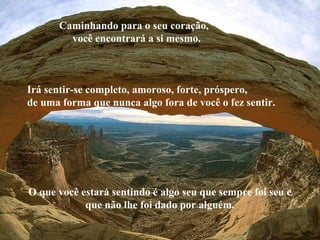 Caminhando para o seu coração,
você encontrará a si mesmo.
Irá sentir-se completo, amoroso, forte, próspero,
de uma forma que nunca algo fora de você o fez sentir.
O que você estará sentindo é algo seu que sempre foi seu e
que não lhe foi dado por alguém.
 