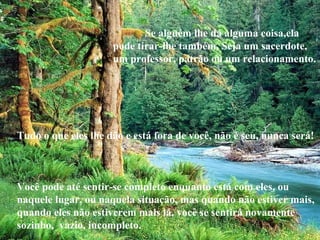 Se alguém lhe dá alguma coisa,ela
pode tirar-lhe também. Seja um sacerdote,
um professor, patrão ou um relacionamento.
Tudo o que eles lhe dão e está fora de você, não é seu, nunca será!
Você pode até sentir-se completo enquanto está com eles, ou
naquele lugar, ou naquela situação, mas quando não estiver mais,
quando eles não estiverem mais lá, você se sentirá novamente
sozinho, vazio, incompleto.
 
