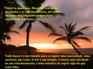Todas as doutrinas, filosofias, teologias,
atividades e os relacionamentos, deveriam
ter como única função conduzí-lo ao
encontro de si mesmo.
Toda busca é o movimento para se suprir uma necessidade, uma
ausência, um vazio. Se for a um templo, se busca uma atividade
ou um relacionamento, é uma tentativa de suprir algo do que
sente falta.
 