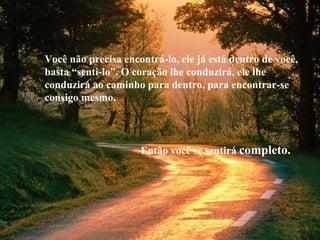 Você não precisa encontrá-lo, ele já está dentro de você,
basta “senti-lo”. O coração lhe conduzirá, ele lhe
conduzirá ao caminho para dentro, para encontrar-se
consigo mesmo.
Então você se sentirá completo.
 