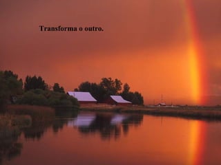 Transforma o outro.
 