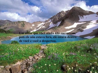 Um amor que você ainda não encontrou,
pois ele não estava fora, ele estava dentro
de você e você o despertou.
 