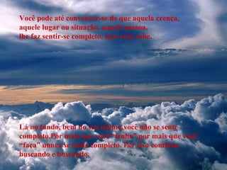 Você pode até convencer-se de que aquela crença,
aquele lugar ou situação, aquela pessoa,
lhe faz sentir-se completo, mas você sabe.
Lá no fundo, bem no seu íntimo,você não se sente
completo.Por mais que você “tenha”,por mais que você
“faça” nunca se sente completo. Por isso continua
buscando e buscando.
 