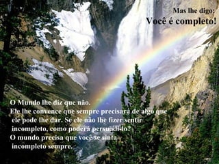 Mas lhe digo:
Você é completo!
O Mundo lhe diz que não.
Ele lhe convence que sempre precisará de algo que
ele pode lhe dar. Se ele não lhe fizer sentir
incompleto, como poderá persuadi-lo?
O mundo precisa que você se sinta
incompleto sempre.
 