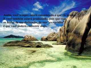 Assim, você sempre estará consumindo o que ele produz.
E você também estará produzindo, pois que com
os frutos de sua dedicação, de sua “escravidão”,
é que você poderá consumir mais.
 