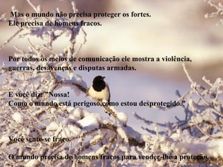 Mas o mundo não precisa proteger os fortes.
Ele precisa de homens fracos.
Por todos os meios de comunicação ele mostra a violência,
guerras, desavenças e disputas armadas.
E você diz: ”Nossa!
Como o mundo está perigoso,como estou desprotegido.”
Você sente-se fraco.
O mundo precisa de homens fracos para vender-lhe a proteção.
 