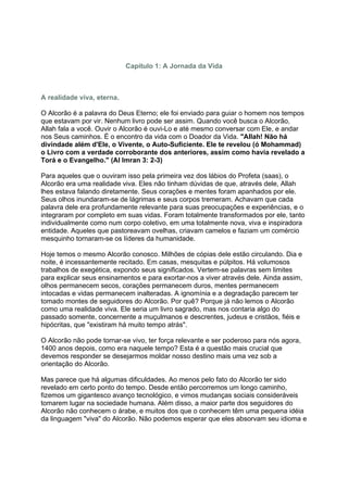 Capítulo 1: A Jornada da Vida



A realidade viva, eterna.

O Alcorão é a palavra do Deus Eterno; ele foi enviado para guiar o homem nos tempos
que estavam por vir. Nenhum livro pode ser assim. Quando você busca o Alcorão,
Allah fala a você. Ouvir o Alcorão é ouvi-Lo e até mesmo conversar com Ele, e andar
nos Seus caminhos. É o encontro da vida com o Doador da Vida. "Allah! Não há
divindade além d'Ele, o Vivente, o Auto-Suficiente. Ele te revelou (ó Mohammad)
o Livro com a verdade corroborante dos anteriores, assim como havia revelado a
Torá e o Evangelho." (Al Imran 3: 2-3)

Para aqueles que o ouviram isso pela primeira vez dos lábios do Profeta (saas), o
Alcorão era uma realidade viva. Eles não tinham dúvidas de que, através dele, Allah
lhes estava falando diretamente. Seus corações e mentes foram apanhados por ele.
Seus olhos inundaram-se de lágrimas e seus corpos tremeram. Achavam que cada
palavra dele era profundamente relevante para suas preocupações e experiências, e o
integraram por completo em suas vidas. Foram totalmente transformados por ele, tanto
individualmente como num corpo coletivo, em uma totalmente nova, viva e inspiradora
entidade. Aqueles que pastoreavam ovelhas, criavam camelos e faziam um comércio
mesquinho tornaram-se os líderes da humanidade.

Hoje temos o mesmo Alcorão conosco. Milhões de cópias dele estão circulando. Dia e
noite, é incessantemente recitado. Em casas, mesquitas e púlpitos. Há volumosos
trabalhos de exegética, expondo seus significados. Vertem-se palavras sem limites
para explicar seus ensinamentos e para exortar-nos a viver através dele. Ainda assim,
olhos permanecem secos, corações permanecem duros, mentes permanecem
intocadas e vidas permanecem inalteradas. A ignomínia e a degradação parecem ter
tomado montes de seguidores do Alcorão. Por quê? Porque já não lemos o Alcorão
como uma realidade viva. Ele seria um livro sagrado, mas nos contaria algo do
passado somente, concernente a muçulmanos e descrentes, judeus e cristãos, fiéis e
hipócritas, que "existiram há muito tempo atrás".

O Alcorão não pode tornar-se vivo, ter força relevante e ser poderoso para nós agora,
1400 anos depois, como era naquele tempo? Esta é a questão mais crucial que
devemos responder se desejarmos moldar nosso destino mais uma vez sob a
orientação do Alcorão.

Mas parece que há algumas dificuldades. Ao menos pelo fato do Alcorão ter sido
revelado em certo ponto do tempo. Desde então percorremos um longo caminho,
fizemos um gigantesco avanço tecnológico, e vimos mudanças sociais consideráveis
tomarem lugar na sociedade humana. Além disso, a maior parte dos seguidores do
Alcorão não conhecem o árabe, e muitos dos que o conhecem têm uma pequena idéia
da linguagem "viva" do Alcorão. Não podemos esperar que eles absorvam seu idioma e
 