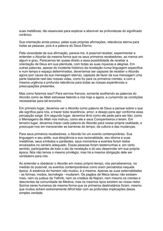 suas metáforas, tão essenciais para explorar e absorver as profundezas do significado
corânico.

Sua orientação ainda possui, pelas suas próprias afirmações, relevância eterna para
todas as pessoas, pois é a palavra do Deus Eterno.

Pela veracidade da sua afirmação, parece-me, é possível receber, experimentar e
entender o Alcorão da mesma forma que os seus primeiros recebedores, ao menos em
algum e grau. Parecemos ter quase direito a essa possibilidade de receber a
orientação de Deus em sua plenitude, com todas as suas riquezas e alegrias. Em
outras palavras, apesar do incidente histórico da revelação numa linguagem específica
e num tempo e espaço determinados, deveríamos ser capazes de receber o Alcorão
agora (por causa da sua mensagem eterna), capazes de fazer da sua mensagem uma
parte bastante real das nossas vidas, como foi para os primeiros crentes, e com a
mesma urgência e profunda relevância para todas as nossas experiências e
preocupações presentes.

Mas como faremos isso? Para sermos francos, somente acolhendo as palavras do
Alcorão como se Allah estivesse falando a nós hoje e agora, e cumprindo as condições
necessárias para tal encontro.

Em primeiro lugar, devemos ver o Alcorão como palavra de Deus e pensar sobre o que
ele significa para nós, e trazer toda reverência, amor, e desejo para agir conforme essa
percepção exige. Em segundo lugar, devemos lê-lo como ele pede para ser lido, como
o Mensageiro de Allah nos instruiu, como ele e seus Companheiros o leram. Em
terceiro lugar, devemos trazer cada palavra do Alcorão para nossa própria realidade, e
preocupar-nos em transcender as barreiras do tempo, da cultura e das mudanças.

Para seus primeiros recebedores, o Alcorão foi um evento contemporâneo. Sua
linguagem e seu estilo, sua eloqüência e sua racionalidade, seu idioma e suas
metáforas, seus símbolos e parábolas, seus momentos e eventos foram todos
encaixados no cenário adequado. Essas pessoas foram testemunhas e, em certo
sentido, participantes de todo o ato da revelação e do seu desenrolar em sua própria
época. Nós não temos o mesmo privilégio; mas há a mesma obrigação dele ser
verdadeiro para nós.

Ao entender e obedecer o Alcorão em nosso próprio tempo, nós perceberemos, na
medida do possível, os eventos contemporâneos como eram percebidos naquela
época. A essência do homem não mudou; é a mesma. Apenas as suas externalidades
- as formas, modos, tecnologia - mudaram. Os pagãos de Meca talvez não existam
mais, nem os judeus de Yathrib, nem os cristãos de Najran, nem mesmo os crentes e
descrentes da comunidade de Medina; mas os mesmos tipos existem ao nosso redor.
Somos seres humanos da mesma forma que os primeiros destinatários foram, mesmo
que muitos achem extremamente difícil lidar com as profundas implicações dessa
simples verdade.
 