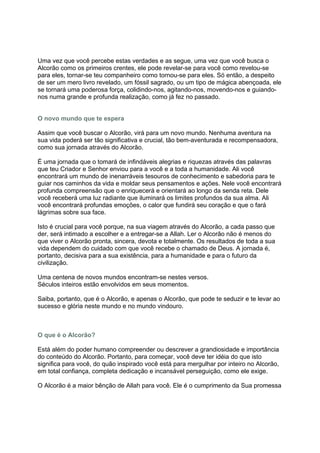 Uma vez que você percebe estas verdades e as segue, uma vez que você busca o
Alcorão como os primeiros crentes, ele pode revelar-se para você como revelou-se
para eles, tornar-se teu companheiro como tornou-se para eles. Só então, a despeito
de ser um mero livro revelado, um fóssil sagrado, ou um tipo de mágica abençoada, ele
se tornará uma poderosa força, colidindo-nos, agitando-nos, movendo-nos e guiando-
nos numa grande e profunda realização, como já fez no passado.


O novo mundo que te espera

Assim que você buscar o Alcorão, virá para um novo mundo. Nenhuma aventura na
sua vida poderá ser tão significativa e crucial, tão bem-aventurada e recompensadora,
como sua jornada através do Alcorão.

É uma jornada que o tomará de infindáveis alegrias e riquezas através das palavras
que teu Criador e Senhor enviou para a você e a toda a humanidade. Ali você
encontrará um mundo de inenarráveis tesouros de conhecimento e sabedoria para te
guiar nos caminhos da vida e moldar seus pensamentos e ações. Nele você encontrará
profunda compreensão que o enriquecerá e orientará ao longo da senda reta. Dele
você receberá uma luz radiante que iluminará os limites profundos da sua alma. Ali
você encontrará profundas emoções, o calor que fundirá seu coração e que o fará
lágrimas sobre sua face.

Isto é crucial para você porque, na sua viagem através do Alcorão, a cada passo que
der, será intimado a escolher e a entregar-se a Allah. Ler o Alcorão não é menos do
que viver o Alcorão pronta, sincera, devota e totalmente. Os resultados de toda a sua
vida dependem do cuidado com que você recebe o chamado de Deus. A jornada é,
portanto, decisiva para a sua existência, para a humanidade e para o futuro da
civilização.

Uma centena de novos mundos encontram-se nestes versos.
Séculos inteiros estão envolvidos em seus momentos.

Saiba, portanto, que é o Alcorão, e apenas o Alcorão, que pode te seduzir e te levar ao
sucesso e glória neste mundo e no mundo vindouro.



O que é o Alcorão?

Está além do poder humano compreender ou descrever a grandiosidade e importância
do conteúdo do Alcorão. Portanto, para começar, você deve ter idéia do que isto
significa para você, do quão inspirado você está para mergulhar por inteiro no Alcorão,
em total confiança, completa dedicação e incansável perseguição, como ele exige.

O Alcorão é a maior bênção de Allah para você. Ele é o cumprimento da Sua promessa
 