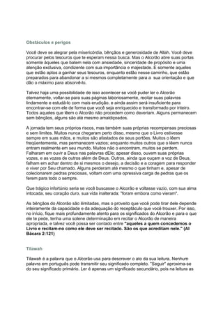 Obstáculos e perigos

Você deve se alegrar pela misericórdia, bênçãos e generosidade de Allah. Você deve
procurar pelos tesouros que te esperam nessa busca. Mas o Alcorão abre suas portas
somente àqueles que batem nela com ansiedade, sinceridade de propósito e uma
atenção exclusiva, condizente com sua importância e majestade. E somente aqueles
que estão aptos a ganhar seus tesouros, enquanto estão nesse caminho, que estão
preparados para abandonar a si mesmos completamente para a sua orientação e que
dão o máximo para absorvê-lo.

Talvez haja uma possibilidade de isso acontecer se você puder ler o Alcorão
eternamente, voltar-se para suas páginas laboriosamente, recitar suas palavras
lindamente e estudá-lo com mais erudição, e ainda assim será insuficiente para
encontrar-se com ele de forma que você seja enriquecido e transformado por inteiro.
Todos aqueles que lêem o Alcorão não procedem como deveriam. Alguns permanecem
sem bênçãos, alguns são até mesmo amaldiçoados.

A jornada tem seus próprios riscos, mas também suas próprias recompensas preciosas
e sem limites. Muitos nunca chegaram perto disso, mesmo que o Livro estivesse
sempre em suas mãos, e muitos são afastados de seus portões. Muitos o lêem
freqüentemente, mas permanecem vazios; enquanto muitos outros que o lêem nunca
entram realmente em seu mundo. Muitos não o encontram, muitos se perdem.
Falharam em ouvir a Deus nas palavras dEle; apesar disso, ouvem suas próprias
vozes, e as vozes de outros além de Deus. Outros, ainda que ouçam a voz de Deus,
falham em achar dentro de si mesmos o desejo, a decisão e a coragem para responder
e viver por Seu chamado. Alguns perderam até mesmo o que tinham e, apesar de
colecionarem pedras preciosas, voltam com uma opressiva carga de pedras que os
ferem para todo o sempre.

Que trágico infortúnio seria se você buscasse o Alcorão e voltasse vazio, com sua alma
intocada, seu coração duro, sua vida inalterada; "foram embora como vieram".

As bênçãos do Alcorão são ilimitadas, mas o proveito que você pode tirar dele depende
inteiramente da capacidade e da adequação do receptáculo que você trouxer. Por isso,
no início, fique mais profundamente atento para os significados do Alcorão e para o que
ele te pede, tenha uma solene determinação em recitar o Alcorão de maneira
apropriada, e talvez você possa ser contado entre "aqueles a quem concedemos o
Livro e recitam-no como ele deve ser recitado. São os que acreditam nele." (Al
Bácara 2:121)


Tilawah

Tilawah é a palavra que o Alcorão usa para descrever o ato da sua leitura. Nenhum
palavra em português pode transmitir seu significado completo. "Seguir" aproxima-se
do seu significado primário. Ler é apenas um significado secundário, pois na leitura as
 
