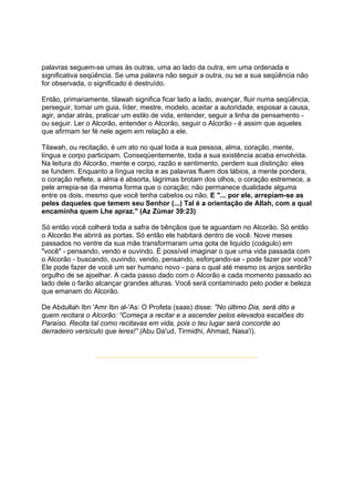 palavras seguem-se umas às outras, uma ao lado da outra, em uma ordenada e
significativa seqüência. Se uma palavra não seguir a outra, ou se a sua seqüência não
for observada, o significado é destruído.

Então, primariamente, tilawah significa ficar lado a lado, avançar, fluir numa seqüência,
perseguir, tomar um guia, líder, mestre, modelo, aceitar a autoridade, esposar a causa,
agir, andar atrás, praticar um estilo de vida, entender, seguir a linha de pensamento -
ou seguir. Ler o Alcorão, entender o Alcorão, seguir o Alcorão - é assim que aqueles
que afirmam ter fé nele agem em relação a ele.

Tilawah, ou recitação, é um ato no qual toda a sua pessoa, alma, coração, mente,
língua e corpo participam. Conseqüentemente, toda a sua existência acaba envolvida.
Na leitura do Alcorão, mente e corpo, razão e sentimento, perdem sua distinção: eles
se fundem. Enquanto a língua recita e as palavras fluem dos lábios, a mente pondera,
o coração reflete, a alma é absorta, lágrimas brotam dos olhos, o coração estremece, a
pele arrepia-se da mesma forma que o coração; não permanece dualidade alguma
entre os dois, mesmo que você tenha cabelos ou não. E "... por ele, arrepiam-se as
peles daqueles que temem seu Senhor (...) Tal é a orientação de Allah, com a qual
encaminha quem Lhe apraz." (Az Zúmar 39:23)

Só então você colherá toda a safra de bênçãos que te aguardam no Alcorão. Só então
o Alcorão lhe abrirá as portas. Só então ele habitará dentro de você. Nove meses
passados no ventre da sua mãe transformaram uma gota de liquido (coágulo) em
"você" - pensando, vendo e ouvindo. É possível imaginar o que uma vida passada com
o Alcorão - buscando, ouvindo, vendo, pensando, esforçando-se - pode fazer por você?
Ele pode fazer de você um ser humano novo - para o qual até mesmo os anjos sentirão
orgulho de se ajoelhar. A cada passo dado com o Alcorão e cada momento passado ao
lado dele o farão alcançar grandes alturas. Você será contaminado pelo poder e beleza
que emanam do Alcorão.

De Abdullah Ibn 'Amr Ibn al-'As: O Profeta (saas) disse: "No último Dia, será dito a
quem recitara o Alcorão: “Começa a recitar e a ascender pelos elevados escalões do
Paraíso. Recita tal como recitavas em vida, pois o teu lugar será concorde ao
derradeiro versículo que leres!” (Abu Da'ud, Tirmidhi, Ahmad, Nasa'i).
 