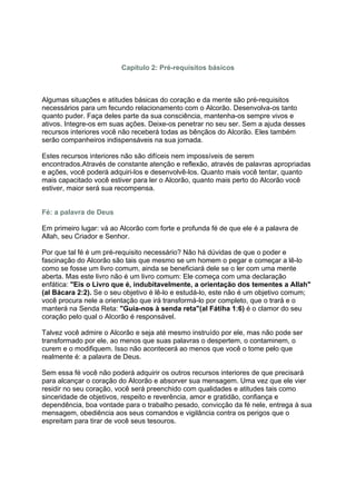 Capítulo 2: Pré-requisitos básicos



Algumas situações e atitudes básicas do coração e da mente são pré-requisitos
necessários para um fecundo relacionamento com o Alcorão. Desenvolva-os tanto
quanto puder. Faça deles parte da sua consciência, mantenha-os sempre vivos e
ativos. Integre-os em suas ações. Deixe-os penetrar no seu ser. Sem a ajuda desses
recursos interiores você não receberá todas as bênçãos do Alcorão. Eles também
serão companheiros indispensáveis na sua jornada.

Estes recursos interiores não são difíceis nem impossíveis de serem
encontrados.Através de constante atenção e reflexão, através de palavras apropriadas
e ações, você poderá adquiri-los e desenvolvê-los. Quanto mais você tentar, quanto
mais capacitado você estiver para ler o Alcorão, quanto mais perto do Alcorão você
estiver, maior será sua recompensa.


Fé: a palavra de Deus

Em primeiro lugar: vá ao Alcorão com forte e profunda fé de que ele é a palavra de
Allah, seu Criador e Senhor.

Por que tal fé é um pré-requisito necessário? Não há dúvidas de que o poder e
fascinação do Alcorão são tais que mesmo se um homem o pegar e começar a lê-lo
como se fosse um livro comum, ainda se beneficiará dele se o ler com uma mente
aberta. Mas este livro não é um livro comum: Ele começa com uma declaração
enfática: "Eis o Livro que é, indubitavelmente, a orientação dos tementes a Allah"
(al Bácara 2:2). Se o seu objetivo é lê-lo e estudá-lo, este não é um objetivo comum;
você procura nele a orientação que irá transformá-lo por completo, que o trará e o
manterá na Senda Reta: "Guia-nos à senda reta"(al Fátiha 1:6) é o clamor do seu
coração pelo qual o Alcorão é responsável.

Talvez você admire o Alcorão e seja até mesmo instruído por ele, mas não pode ser
transformado por ele, ao menos que suas palavras o despertem, o contaminem, o
curem e o modifiquem. Isso não acontecerá ao menos que você o tome pelo que
realmente é: a palavra de Deus.

Sem essa fé você não poderá adquirir os outros recursos interiores de que precisará
para alcançar o coração do Alcorão e absorver sua mensagem. Uma vez que ele vier
residir no seu coração, você será preenchido com qualidades e atitudes tais como
sinceridade de objetivos, respeito e reverência, amor e gratidão, confiança e
dependência, boa vontade para o trabalho pesado, convicção da fé nele, entrega à sua
mensagem, obediência aos seus comandos e vigilância contra os perigos que o
espreitam para tirar de você seus tesouros.
 
