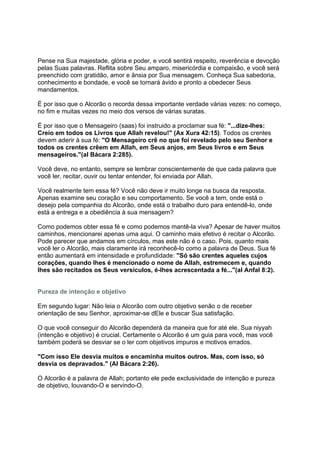 Pense na Sua majestade, glória e poder, e você sentirá respeito, reverência e devoção
pelas Suas palavras. Reflita sobre Seu amparo, misericórdia e compaixão, e você será
preenchido com gratidão, amor e ânsia por Sua mensagem. Conheça Sua sabedoria,
conhecimento e bondade, e você se tornará ávido e pronto a obedecer Seus
mandamentos.

É por isso que o Alcorão o recorda dessa importante verdade várias vezes: no começo,
no fim e muitas vezes no meio dos versos de várias suratas.

É por isso que o Mensageiro (saas) foi instruido a proclamar sua fé: "...dize-lhes:
Creio em todos os Livros que Allah revelou!" (Ax Xura 42:15). Todos os crentes
devem aderir à sua fé: "O Mensageiro crê no que foi revelado pelo seu Senhor e
todos os crentes crêem em Allah, em Seus anjos, em Seus livros e em Seus
mensageiros."(al Bácara 2:285).

Você deve, no entanto, sempre se lembrar conscientemente de que cada palavra que
você ler, recitar, ouvir ou tentar entender, foi enviada por Allah.

Você realmente tem essa fé? Você não deve ir muito longe na busca da resposta.
Apenas examine seu coração e seu comportamento. Se você a tem, onde está o
desejo pela companhia do Alcorão, onde está o trabalho duro para entendê-lo, onde
está a entrega e a obediência à sua mensagem?

Como podemos obter essa fé e como podemos mantê-la viva? Apesar de haver muitos
caminhos, mencionarei apenas uma aqui. O caminho mais efetivo é recitar o Alcorão.
Pode parecer que andamos em círculos, mas este não é o caso. Pois, quanto mais
você ler o Alcorão, mais claramente irá reconhecê-lo como a palavra de Deus. Sua fé
então aumentará em intensidade e profundidade: "Só são crentes aqueles cujos
corações, quando lhes é mencionado o nome de Allah, estremecem e, quando
lhes são recitados os Seus versículos, é-lhes acrescentada a fé..."(al Anfal 8:2).


Pureza de intenção e objetivo

Em segundo lugar: Não leia o Alcorão com outro objetivo senão o de receber
orientação de seu Senhor, aproximar-se dEle e buscar Sua satisfação.

O que você conseguir do Alcorão dependerá da maneira que for até ele. Sua niyyah
(intenção e objetivo) é crucial. Certamente o Alcorão é um guia para você, mas você
também poderá se desviar se o ler com objetivos impuros e motivos errados.

"Com isso Ele desvia muitos e encaminha muitos outros. Mas, com isso, só
desvia os depravados." (Al Bácara 2:26).

O Alcorão é a palavra de Allah; portanto ele pede exclusividade de intenção e pureza
de objetivo, louvando-O e servindo-O.
 