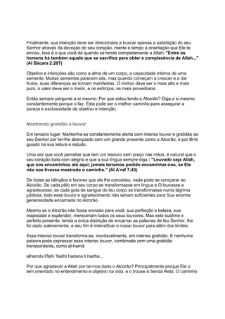 Finalmente, sua intenção deve ser direcionada a buscar apenas a satisfação do seu
Senhor através da devoção do seu coração, mente e tempo à orientação que Ele te
enviou. Isso é o que você dá quando se rende completamente a Allah: "Entre os
homens há também aquele que se sacrifica para obter a complacência de Allah..."
(Al Bácara 2:207)

Objetivo e intenções são como a alma de um corpo, a capacidade interna de uma
semente. Muitas sementes parecem sãs, mas quando começam a crescer e a dar
frutos, suas diferenças se tornam manifestas. O motivo deve ser o mais alto e mais
puro, o valor deve ser o maior, e os esforços, os mais proveitosos.

Então sempre pergunte a si mesmo: Por que estou lendo o Alcorão? Diga a si mesmo
constantemente porque o faz. Este pode ser o melhor caminho para assegurar a
pureza e exclusividade de objetivo e intenção.


Mostrando gratidão e louvor

Em terceiro lugar: Mantenha-se constantemente alerta com intenso louvor e gratidão ao
seu Senhor por ter-lhe abençoado com um grande presente como o Alcorão, e por tê-lo
guiado na sua leitura e estudo.

Uma vez que você perceber que tem um tesouro sem preço nas mãos, é natural que o
seu coração bata com alegria e que a sua língua sempre diga : "Louvado seja Allah,
que nos encaminhou até aqui; jamais teríamos podido encaminhar-nos, se Ele
não nos tivesse mostrado o caminho." (Al A’raf 7:43)

De todas as bênçãos e favores que ele lhe concedeu, nada pode se comparar ao
Alcorão. Se cada pêlo em seu corpo se transformasse em língua e O louvasse e
agradecesse, se cada gota de sangue do teu corpo se transformasse numa lágrima
jubilosa, todo esse louvor e agradecimento não seriam suficientes para Sua enorme
generosidade encarnada no Alcorão.

Mesmo se o Alcorão não fosse enviado para você, sua perfeição e beleza, sua
majestade e esplendor, mereceriam todos os seus louvores. Mas este sublime e
perfeito presente, tendo a única distinção de encarnar as palavras de teu Senhor, lhe
foi dado solenemente, e seu fim é intensificar o nosso louvor para além dos limites.

Esse intenso louvor transforma-se, inevitavelmente, em intensa gratidão. E nenhuma
palavra pode expressar esse intenso louvor, combinado com uma gratidão
transbordante, como al-hamd:

alhamdu li'lahi 'Iladhi hadana li hadha...

Por que agradecer a Allah por ter-nos dado o Alcorão? Principalmente porque Ele o
tem orientado no entendimento e objetivo na vida, e o trouxe à Senda Reta. O caminho
 