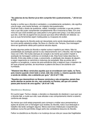 "As palavras do teu Senhor já se têm cumprido fiel e justiceiramente..." (Al An’am
6:115)

Aceitar e confiar que o Alcorão é verdadeiro, e completamente verdadeiro, não significa
uma fé cega, uma mente fechada, um intelecto não-questionador.
Você tem todo o direito de questionar, refletir, investigar e entender o que ele contém;
mas o que não puder compreender completamente não é irracional ou falso. Em uma
mina em que você acredita que cada pedra é uma gema sem preço, e se elas provam
que são, você não as jogará fora as poucas que seus olhos falharão em detectar, ou
que as suas ferramentas sejam inadequadas ou incapazes de avaliar.

Nem parte alguma do Alcorão pode ser descartada como sendo desatualizada e antiga,
ou como sendo sabedoria antiga. Se Deus é o Senhor dos Tempos, Sua mensagem
deve ser igualmente válida para quatorze séculos depois.

Aceitar algumas partes do Alcorão e rejeitar outras é rejeitá-lo por inteiro. Não há
possibilidade de aceitação parcial no seu relacionamento com o Alcorão; não há lógica
nisso (ver 2:85). Há muitas doenças do coração e da mente que podem impedir a
aceitação da mensagem corânica e à rendição à ela. Elas foram todas descritas no
Alcorão. Entre elas estão a inveja, o preconceito, a satisfação dos desejos de alguém,
e seguir cegamente os caminhos e costumes da sociedade. Mas as piores são o
orgulho e a arrogância, o senso de auto-suficiência (kibr e istighna') que o impedem de
ter suas próprias opiniões, de reconhecer a palavra de Deus e de aceitá-la com
humildade.

"Afastarei dos Meus versículos aqueles que se envaidecem sem razão, na Terra,
pois mesmo quando virem todo o sinal, nele não crerão; e, mesmo quando virem
a senda da retidão, não a adotarão por guia." (Al A’raf 7:146)

"Àqueles que desmentirem os Nossos versículos e são arrogantes, jamais lhes
serão abertas as portas do céu, nem entrarão no Paraíso, até que um camelo
passe pelo buraco de uma agulha." (Al A’raf 7:40)


Obediência e Mudança

Em quinto lugar: Tenha o desejo, a decisão e a disposição de obedecer o que quer que
o Alcorão fale, e mude sua vida, suas atitudes e seu comportamento interior e exterior,
conforme ele deseja.

Ao menos que você esteja preparado para começar a moldar seus pensamentos e
ações de acordo com a mensagem que recebeu do Alcorão, toda a sua dedicação e
trabalho não terão vantagem alguma. Meros exercícios intelectuais e experiências
estáticas nunca lhe permitirão chegar perto dos verdadeiros tesouros do Alcorão.

Falhar na obediência ao Alcorão e na mudança da sua vida por causa das fragilidades
 
