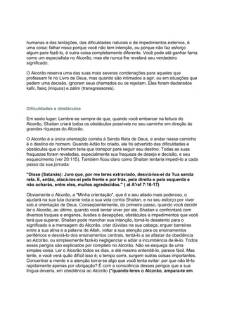 humanas e das tentações, das dificuldades naturais e de impedimentos externos, é
uma coisa: falhar nisso porque você não tem intenção, ou porque não faz esforço
algum para fazê-lo, é outra coisa completamente diferente. Você pode até ganhar fama
como um especialista no Alcorão, mas ele nunca lhe revelará seu verdadeiro
significado.

O Alcorão reserva uma das suas mais severas condenações para aqueles que
professam fé no Livro de Deus, mas quando são intimados a agir, ou em situações que
pedem uma decisão, ignoram seus chamados ou os rejeitam. Eles foram declarados
kafir, fasiq (iníquos) e zalim (transgressores).



Dificuldades e obstáculos

Em sexto lugar: Lembre-se sempre de que, quando você embarcar na leitura do
Alcorão, Shaitan criará todos os obstáculos possíveis no seu caminho em direção às
grandes riquezas do Alcorão.

O Alcorão é a única orientação correta à Senda Reta de Deus, e andar nesse caminho
é o destino do homem. Quando Adão foi criado, ele foi advertido das dificuldades e
obstáculos que o homem teria que transpor para seguir seu destino. Todas as suas
fraquezas foram reveladas, especialmente sua fraqueza de desejo e decisão, e seu
esquecimento (ver 20:115). Também ficou claro como Shaitan tentaria impedi-lo a cada
passo da sua jornada:

"Disse (Satanás): Juro que, por me teres extraviado, desviá-los-ei da Tua senda
reta. E, então, atacá-los-ei pela frente e por trás, pela direita e pela esquerda e
não acharás, entre eles, muitos agradecidos." ( al A'raf 7:16-17)

Obviamente o Alcorão, a "Minha orientação", que é o seu aliado mais poderoso, o
ajudará na sua luta durante toda a sua vida contra Shaitan, e no seu esforço por viver
sob a orientação de Deus. Conseqüentemente, do primeiro passo, quando você decidir
ler o Alcorão, ao último, quando você tentar viver por ele, Shaitan o confrontará com
diversos truques e enganos, ilusões e decepções, obstáculos e impedimentos que você
terá que superar. Shaitan pode manchar sua intenção, torná-lo desatento para o
significado e a mensagem do Alcorão, criar dúvidas na sua cabeça, erguer barreiras
entre a sua alma e a palavra de Allah, voltar a sua atenção para os ensinamentos
periféricos e desviá-lo dos ensinamentos centrais, tentá-lo a se afastar da obediência
ao Alcorão, ou simplesmente fazê-lo negligenciar e adiar a incumbência de lê-lo. Todos
esses perigos são explicados por completo no Alcorão. Não se esqueça de uma
simples coisa. Ler o Alcorão todos os dias, e até mesmo entendê-lo, parece fácil. Mas
tente, e você verá quão difícil isso é; o tempo corre, surgem outras coisas importantes.
Concentrar a mente e a atenção torna-se algo que você tenta evitar: por que não lê-lo
rapidamente apenas por obrigação? É com a consciência desses perigos que a sua
língua deveria, em obediência ao Alcorão ("quando leres o Alcorão, ampara-te em
 