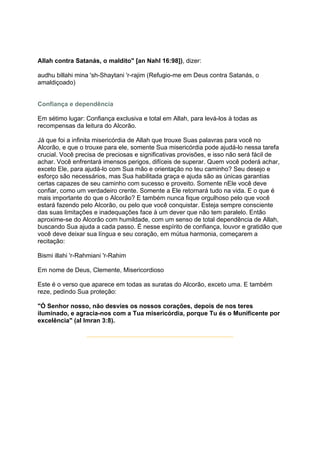 Allah contra Satanás, o maldito" [an Nahl 16:98]), dizer:

audhu billahi mina 'sh-Shaytani 'r-rajim (Refugio-me em Deus contra Satanás, o
amaldiçoado)


Confiança e dependência

Em sétimo lugar: Confiança exclusiva e total em Allah, para levá-los à todas as
recompensas da leitura do Alcorão.

Já que foi a infinita misericórdia de Allah que trouxe Suas palavras para você no
Alcorão, e que o trouxe para ele, somente Sua misericórdia pode ajudá-lo nessa tarefa
crucial. Você precisa de preciosas e significativas provisões, e isso não será fácil de
achar. Você enfrentará imensos perigos, difíceis de superar. Quem você poderá achar,
exceto Ele, para ajudá-lo com Sua mão e orientação no teu caminho? Seu desejo e
esforço são necessários, mas Sua habilitada graça e ajuda são as únicas garantias
certas capazes de seu caminho com sucesso e proveito. Somente nEle você deve
confiar, como um verdadeiro crente. Somente a Ele retornará tudo na vida. E o que é
mais importante do que o Alcorão? E também nunca fique orgulhoso pelo que você
estará fazendo pelo Alcorão, ou pelo que você conquistar. Esteja sempre consciente
das suas limitações e inadequações face à um dever que não tem paralelo. Então
aproxime-se do Alcorão com humildade, com um senso de total dependência de Allah,
buscando Sua ajuda a cada passo. É nesse espírito de confiança, louvor e gratidão que
você deve deixar sua língua e seu coração, em mútua harmonia, começarem a
recitação:

Bismi illahi 'r-Rahmiani 'r-Rahim

Em nome de Deus, Clemente, Misericordioso

Este é o verso que aparece em todas as suratas do Alcorão, exceto uma. E também
reze, pedindo Sua proteção:

"Ó Senhor nosso, não desvies os nossos corações, depois de nos teres
iluminado, e agracia-nos com a Tua misericórdia, porque Tu és o Munificente por
excelência" (al Imran 3:8).
 