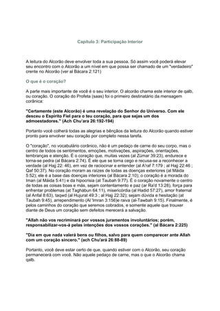 Capítulo 3: Participação Interior



A leitura do Alcorão deve envolver toda a sua pessoa. Só assim você poderá elevar
seu encontro com o Alcorão a um nível em que possa ser chamado de um "verdadeiro"
crente no Alcorão (ver al Bácara 2:121)

O que é o coração?

A parte mais importante de você é o seu interior. O alcorão chama este interior de qalb,
ou coração. O coração do Profeta (saas) foi o primeiro destinatário da mensagem
corânica:

"Certamente (este Alcorão) é uma revelação do Senhor do Universo. Com ele
desceu o Espírito Fiel para o teu coração, para que sejas um dos
admoestadores." (Ach Chu’ara 26:192-194)

Portanto você colherá todas as alegrias e bênçãos da leitura do Alcorão quando estiver
pronto para envolver seu coração por completo nessa tarefa.

O "coração", no vocabulário corânico, não é um pedaço de carne do seu corpo, mas o
centro de todos os sentimentos, emoções, motivações, aspirações, orientações,
lembranças e atenção. É o coração que, muitas vezes (al Zúmar 39:23), endurece e
torna-se pedra (al Bácara 2:74). É ele que se torna cego e recusa-se a reconhecer a
verdade (al Hajj 22: 46), em vez de raciocinar e entender (al A'raf 7:179 ; al Hajj 22:46 ;
Qaf 50:37). No coração moram as raízes de todas as doenças exteriores (al Máida
5:52); ele é a base das doenças interiores (al Bácara 2:10); o coração é a morada do
Iman (al Máida 5:41) e da hipocrisia (at Taubah 9:77). É o coração novamente o centro
de todas as coisas boas e más, sejam contentamento e paz (ar Ra'd 13:28), força para
enfrentar problemas (at Taghábun 64:11), misericórdia (al Hadid 57:27), amor fraternal
(al Anfal 8:63), taqwd (al Hujurat 49:3 ; al Hajj 22:32); sejam dúvida e hesitação (at
Taubah 9:45), arrependimento (Al 'Imran 3:156)e raiva (al-Tawbah 9:15). Finalmente, é
pelos caminhos do coração que seremos cobrados, e somente aquele que trouxer
diante de Deus um coração sem defeitos merecerá a salvação.

"Allah não vos recriminará por vossos juramentos involuntários; porém,
responsabilizar-vos-á pelas intenções dos vossos corações." (al Bácara 2:225)

"Dia em que nada valerá bens ou filhos, salvo para quem comparecer ante Allah
com um coração sincero." (ach Chu'ará 26:88-89)

Portanto, você deve estar certo de que, quando estiver com o Alcorão, seu coração
permanecerá com você. Não aquele pedaço de carne, mas o que o Alcorão chama
qalb.
 