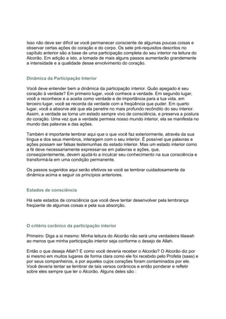Isso não deve ser difícil se você permanecer consciente de algumas poucas coisas e
observar certas ações do coração e do corpo. Os sete pré-requisitos descritos no
capítulo anterior são a base de uma participação completa do seu interior na leitura do
Alcorão. Em adição a isto, a tomada de mais alguns passos aumentarão grandemente
a intensidade e a qualidade desse envolvimento do coração.


Dinâmica da Participação Interior

Você deve entender bem a dinâmica da participação interior. Quão apegado é seu
coração à verdade? Em primeiro lugar, você conhece a verdade. Em segundo lugar,
você a reconhece e a aceita como verdade e de importância para a tua vida. em
terceiro lugar, você se recorda da verdade com a freqüência que puder. Em quarto
lugar, você a absorve até que ela penetre no mais profundo recôndito do seu interior.
Assim, a verdade se torna um estado sempre vivo de consciência, e preserva a postura
do coração. Uma vez que a verdade permeia nosso mundo interior, ela se manifesta no
mundo das palavras e das ações.

Também é importante lembrar aqui que o que você faz exteriormente, através da sua
língua e dos seus membros, interagem com o seu interior. É possível que palavras e
ações possam ser falsas testemunhas do estado interior. Mas um estado interior como
a fé deve necessariamente expressar-se em palavras e ações, que,
conseqüentemente, devem ajudá-lo a inculcar seu conhecimento na sua consciência e
transformá-la em uma condição permanente.

Os passos sugeridos aqui serão efetivos se você se lembrar cuidadosamente da
dinâmica acima e seguir os princípios anteriores.


Estados de consciência

Há sete estados de consciência que você deve tentar desenvolver pela lembrança
freqüente de algumas coisas e pela sua absorção.



O critério corânico da participação interior

Primeiro: Diga a si mesmo: Minha leitura do Alcorão não será uma verdadeira tilawah
ao menos que minha participação interior seja conforme o desejo de Allah.

Então o que deseja Allah? E como você deveria receber o Alcorão? O Alcorão diz por
si mesmo em muitos lugares de forma clara como ele foi recebido pelo Profeta (saas) e
por seus companheiros, e por aqueles cujos corações foram contaminados por ele.
Você deveria tentar se lembrar de tais versos corânicos e então ponderar e refletir
sobre eles sempre que ler o Alcorão. Alguns deles são :
 