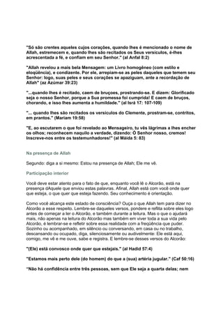 "Só são crentes aqueles cujos corações, quando lhes é mencionado o nome de
Allah, estremecem e, quando lhes são recitados os Seus versículos, é-lhes
acrescentada a fé, e confiam em seu Senhor." (al Anfal 8:2)

"Allah revelou a mais bela Mensagem: um Livro homogêneo (com estilo e
eloqüência), e condizente. Por ele, arrepiam-se as peles daqueles que temem seu
Senhor: logo, suas peles e seus corações se apaziguam, ante a recordação de
Allah" (az Azúmar 39:23)

"...quando lhes é recitado, caem de bruçoes, prostrando-se. E dizem: Glorificado
seja o nosso Senhor, porque a Sua promessa foi cumprida! E caem de bruços,
chorando, e isso lhes aumenta a humildade." (al Isrá 17: 107-109)

"... quando lhes são recitados os versículos do Clemente, prostram-se, contritos,
em prantos." (Mariam 19:58)

"E, ao escutarem o que foi revelado ao Mensageiro, tu vês lágrimas a lhes encher
os olhos; reconhecem naquilo a verdade, dizendo: Ó Senhor nosso, cremos!
Inscreve-nos entre os testemunhadores!" (al Máida 5: 83)


Na presença de Allah

Segundo: diga a si mesmo: Estou na presença de Allah; Ele me vê.

Participação interior

Você deve estar atento para o fato de que, enquanto você lê o Alcorão, está na
presença dAquele que enviou estas palavras. Afinal, Allah está com você onde quer
que esteja, o que quer que esteja fazendo. Seu conhecimento é orientação.

Como você alcança este estado de consciência? Ouça o que Allah tem para dizer no
Alcorão a esse respeito. Lembre-se daqueles versos, pondere e reflita sobre eles logo
antes de começar a ler o Alcorão, e também durante a leitura. Mas o que o ajudará
mais, não apenas na leitura do Alcorão mas também em viver toda a sua vida pelo
Alcorão, é lembrar-se e refletir sobre essa realidade com a freqüência que puder.
Sozinho ou acompanhado, em silêncio ou conversando, em casa ou no trabalho,
descansando ou ocupado, diga, silenciosamente ou audivelmente: Ele está aqui,
comigo, me vê e me ouve, sabe e registra. E lembre-se desses versos do Alcorão:

"(Ele) está convosco onde quer que estejais." (al Hadid 57:4)

"Estamos mais perto dele (do homem) do que a (sua) artéria jugular." (Caf 50:16)

“Não há confidência entre três pessoas, sem que Ele seja a quarta delas; nem
 