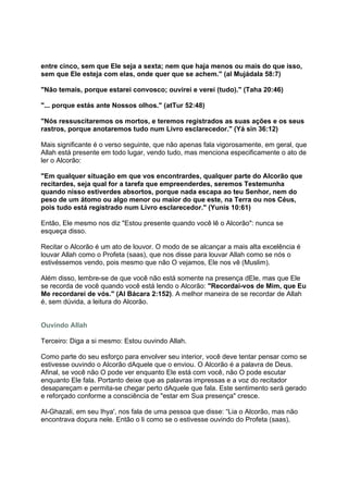 entre cinco, sem que Ele seja a sexta; nem que haja menos ou mais do que isso,
sem que Ele esteja com elas, onde quer que se achem." (al Mujádala 58:7)

"Não temais, porque estarei convosco; ouvirei e verei (tudo)." (Taha 20:46)

"... porque estás ante Nossos olhos." (atTur 52:48)

"Nós ressuscitaremos os mortos, e teremos registrados as suas ações e os seus
rastros, porque anotaremos tudo num Livro esclarecedor." (Yá sin 36:12)

Mais significante é o verso seguinte, que não apenas fala vigorosamente, em geral, que
Allah está presente em todo lugar, vendo tudo, mas menciona especificamente o ato de
ler o Alcorão:

"Em qualquer situação em que vos encontrardes, qualquer parte do Alcorão que
recitardes, seja qual for a tarefa que empreenderdes, seremos Testemunha
quando nisso estiverdes absortos, porque nada escapa ao teu Senhor, nem do
peso de um átomo ou algo menor ou maior do que este, na Terra ou nos Céus,
pois tudo está registrado num Livro esclarecedor." (Yunis 10:61)

Então, Ele mesmo nos diz "Estou presente quando você lê o Alcorão": nunca se
esqueça disso.

Recitar o Alcorão é um ato de louvor. O modo de se alcançar a mais alta excelência é
louvar Allah como o Profeta (saas), que nos disse para louvar Allah como se nós o
estivéssemos vendo, pois mesmo que não O vejamos, Ele nos vê (Muslim).

Além disso, lembre-se de que você não está somente na presença dEle, mas que Ele
se recorda de você quando você está lendo o Alcorão: "Recordai-vos de Mim, que Eu
Me recordarei de vós." (Al Bácara 2:152). A melhor maneira de se recordar de Allah
é, sem dúvida, a leitura do Alcorão.


Ouvindo Allah

Terceiro: Diga a si mesmo: Estou ouvindo Allah.

Como parte do seu esforço para envolver seu interior, você deve tentar pensar como se
estivesse ouvindo o Alcorão dAquele que o enviou. O Alcorão é a palavra de Deus.
Afinal, se você não O pode ver enquanto Ele está com você, não O pode escutar
enquanto Ele fala. Portanto deixe que as palavras impressas e a voz do recitador
desapareçam e permita-se chegar perto dAquele que fala. Este sentimento será gerado
e reforçado conforme a consciência de "estar em Sua presença" cresce.

Al-Ghazali, em seu Ihya', nos fala de uma pessoa que disse: “Lia o Alcorão, mas não
encontrava doçura nele. Então o li como se o estivesse ouvindo do Profeta (saas),
 