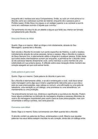 enquanto ele o recitava aos seus Companheiros. Então, eu subi um nível acima e li o
Alcorão como se o estivesse ouvindo de Gabriel, enquanto ele o passava para o
Profeta (saas). Então Deus me ergueu a um estágio superior e eu comecei a ouvi-lo
como se o estivesse ouvindo d´Aquele que o enviou.”

Tal sentimento irá imbuí-lo de um deleite e doçura que farão seu interior ser tomado
completamente pelo Alcorão.


Discurso Direto de Allah


Quarto: Diga a si mesmo: Allah se dirige a mim diretamente, através do Seu
Mensageiro, quando leio o Alcorão.

Sem dúvida o Alcorão foi enviado num ponto específico da História, e você o recebeu
indiretamente através de outras pessoas, tempo e espaço. Mas o Alcorão é a palavra
do Deus Sempre Vivo, é eternamente válido e dirige-se a qualquer pessoa. Então deixe
que todos esses intermediários sumam por enquanto, e permita-se ler o Alcorão como
se ele estivesse falando diretamente você, como indivíduo e como membro de uma
coletividade em sua própria época. A reflexão sobre essa recepção direta manterá seu
coração apegado ao que você estiver lendo.


Cada palavra é para você

Quinto: Diga a si mesmo: Cada palavra do Alcorão é para mim.

Se o Alcorão é eternamente válido, e se ele é endereçado a você, você deve tomar
cada mensagem como algo que é total e urgentemente relevante para a sua vida e
para as suas preocupações, seja valiosa ou comum, uma afirmação ou uma gota de
sabedoria, uma narração ou um diálogo, uma promessa ou uma advertência, um
mandamento ou uma proibição.

Tal entendimento tornará viva, dinâmica e significante a sua leitura do Alcorão. Podem
haver alguns problemas na distinção de mensagens dirigidas a pessoas diferentes de
você e de mensagens importantes para você e para as suas preocupações, mas com
sinceridade e esforço corretos, isso será possível.


Conversa com Allah

Sexto: Diga a si mesmo: Estou conversando com Allah quando leio o Alcorão.

O alcorão contém as palavras de Deus, endereçadas a você. Mesmo que aquelas
palavras nos seus lábios estejam inscritas no seu coração, ainda são um diálogo entre
 