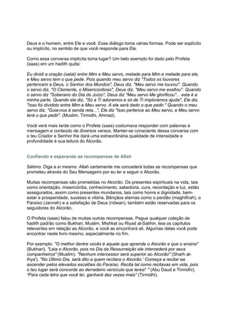 Deus e o homem, entre Ele e você. Esse diálogo toma várias formas. Pode ser explícito
ou implícito, no sentido de que você responde para Ele.

Como essa conversa implícita toma lugar? Um belo exemplo foi dado pelo Profeta
(saas) em um hadith qudsi:

Eu dividi a oração (salat) entre Mim e Meu servo, metade para Mim e metade para ele,
e Meu servo tem o que pede. Pois quando meu servo diz "Todos os louvores
pertencem a Deus, o Senhor dos Mundos", Deus diz, "Meu servo me louvou". Quando
o servo diz, "O Clemente, o Misericordioso", Deus diz, "Meu servo me exaltou". Quando
o servo diz "Soberano do Dia do Juízo", Deus diz "Meu servo Me glorificou"... esta é a
minha parte. Quando ele diz, "Só a Ti adoramos e só de Ti imploramos ajuda", Ele diz,
"Isso foi dividido entre Mim e Meu servo. A ele será dado o que pedir." Quando o meu
servo diz, "Guia-nos à senda reta...", Ele diz "Isso pertence ao Meu servo, e Meu servo
terá o que pedir". (Muslim, Tirmidhi, Ahmad).

Você verá mais tarde como o Profeta (saas) costumava responder com palavras à
mensagem e conteúdo de diversos versos. Manter-se consciente dessa conversa com
o teu Criador e Senhor lhe dará uma extraordinária qualidade de intensidade e
profundidade à sua leitura do Alcorão.


Confiando e esperando as recompensas de Allah

Sétimo: Diga a si mesmo: Allah certamente me concederá todas as recompensas que
prometeu através do Seu Mensageiro por eu ler e seguir o Alcorão.

Muitas recompensas são prometidas no Alcorão. Os presentes espirituais na vida, tais
como orientação, misericórdia, conhecimento, sabedoria, cura, recordação e luz, estão
assegurados, assim como presentes mundanos, tais como honra e dignidade, bem-
estar e prosperidade, sucesso e vitória. Bênçãos eternas como o perdão (maghifirah), o
Paraíso (Jannah) e a satisfação de Deus (ridwan), também estão reservadas para os
seguidores do Alcorão.

O Profeta (saas) falou de muitas outras recompensas. Pegue qualquer coleção de
hadith padrão como Bukhari, Muslim, Mishkat ou Riyad al-Salihin, leia os capítulos
relevantes em relação ao Alcorão, e você as encontrará ali. Algumas delas você pode
encontrar neste livro mesmo, especialmente no fim.

Por exemplo: "O melhor dentre vocês é aquele que aprende o Alcorão e que o ensina"
(Bukhari). "Leia o Alcorão, pois no Dia da Ressurreição ele intercederá por seus
companheiros" (Muslim). "Nenhum intercessor será superior ao Alcorão" (Sharh al-
Ihya'). "No Último Dia, será dito a quem recitara o Alcorão:’ Começa a recitar ea
ascender pelos elevados escalões do Paraíso. Recita tal como recitavas em vida, pois
o teu lugar será concorde ao derradeiro versículo que leres!’ " (Abu Daud e Tirmidhi).
“Para cada letra que você ler, ganhará dez vezes mais” (Tirmidhi).
 