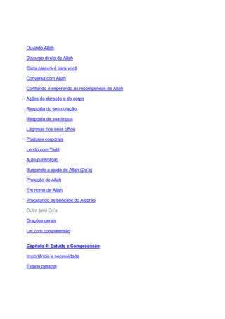 Ouvindo Allah

Discurso direto de Allah

Cada palavra é para você

Conversa com Allah

Confiando e esperando as recompensas de Allah

Ações do doração e do corpo

Resposta do seu coração

Resposta da sua língua

Lágrimas nos seus olhos

Posturas corporais

Lendo com Tartil

Auto-purificação

Buscando a ajuda de Allah (Du’a)

Proteção de Allah

Em nome de Allah

Procurando as bênçãos do Alcorão

Outra bela Du’a

Orações gerais

Ler com compreensão


Capítulo 4: Estudo e Compreensão

Importância e necessidade

Estudo pessoal
 