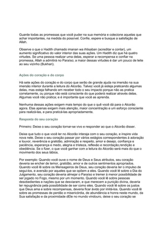 Guarde todas as promessas que você puder na sua memória e colecione aquelas que
achar importantes, na medida do possível. Confie, espere e busque a satisfação de
Allah.

Observe o que o Hadith chamado imanan wa ihtisaban (acreditar e contar), um
aumento significativo do valor interior das suas ações. Um Hadith diz que há quatro
virtudes. Se uma pessoa realizar uma delas, esperar a recompensa e confiar na
promessa, Allah a admitirá no Paraíso; a maior dessas virtudes é dar um pouco de leite
ao seu vizinho (Bukhari).


Ações do coração e do corpo

Há sete ações do coração e do corpo que serão de grande ajuda na imersão na sua
imersão interior durante a leitura do Alcorão. Talvez você já esteja praticando algumas
delas, mas esteja falhando em receber todo o seu impacto porque não as pratica
corretamente, ou porque não está consciente do que poderá realizar através delas.
Algumas você não pratica; e é importante que você as aprenda.

Nenhuma dessas ações exigem mais tempo do que o quê você dá para o Alcorão
agora. Elas apenas exigem mais atenção, maior concentração e um esforço consciente
para realizá-las, e para praticá-las apropriadamente.

Resposta do seu coração

Primeiro: Deixe o seu coração tornar-se vivo e responder ao que o Alcorão disser.

Deixe que tudo o que você ler no Alcorão interaja com o seu coração, e inspire vida
nova nele. Deixe o seu coração passar por vários estágios correspondentes à adoração
e louvor, reverência e gratidão, admiração e respeito, amor e desejo, confiança e
paciência, esperança e medo, alegria e tristeza, reflexão e recordação,rendição e
obediência. Se o fizer, o que você ganhar com a leitura do Alcorão será mais do que o
movimento dos seus lábios.

Por exemplo: Quando você ouve o nome de Deus e Seus atributos, seu coração
deveria se encher de temor, gratidão, amor e de outros sentimentos apropriados.
Quando você lê sobre os Mensageiros de Deus, seu coração deveria ter o impulso de
segui-los, e aversão por aqueles que se opõem a eles. Quando você lê sobre o Dia do
Julgamento, seu coração deveria almejar o Paraíso e tremer à menor possibilidade de
ser jogado no Fogo, mesmo por um momento. Quando você lê sobre pessoas
desobedientes e nações que se desviaram, e que merecem a punição divina, deveria
ter repugnância pela possibilidade de ser como eles. Quando você lê sobre os justos
que Deus ama e sobre recompensas, deveria ficar ávido por imitá-los. Quando você lê
sobre as promessas de perdão e misericórdia, de abundância e honra neste mundo, da
Sua satisfação e da proximidade dEle no mundo vindouro, deixe o seu coração se
 